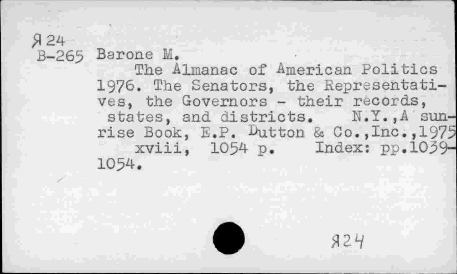 ﻿£ 24
B-265 Barone M.
The Almanac of American Politics 1976. The Senators, the Representatives, the Governors - their records, states, and districts. N.Y.,A sunrise Book, E.P. Button & Go.,Inc. ,197' xviii, 1054 p. Index: pp.io39‘ 1054.
